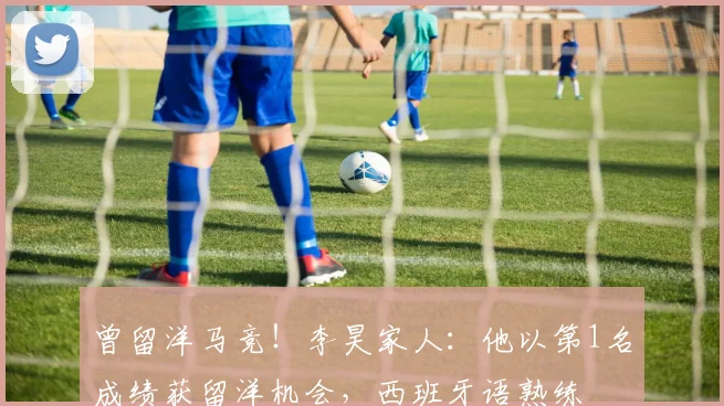 曾留洋马竞！李昊家人：他以第1名成绩获留洋机会，西班牙语熟练