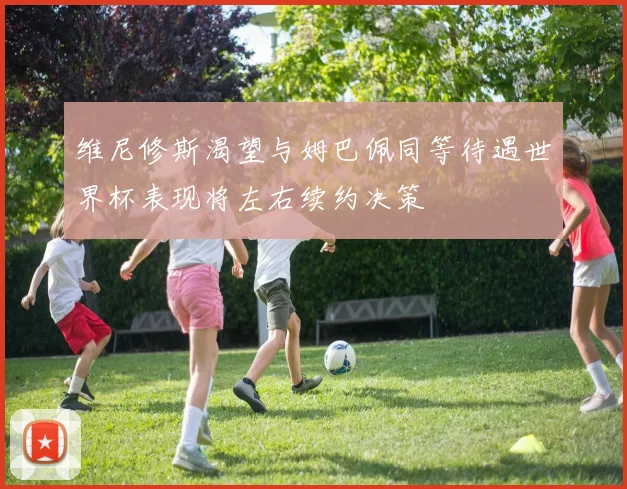 维尼修斯渴望与姆巴佩同等待遇世界杯表现将左右续约决策
