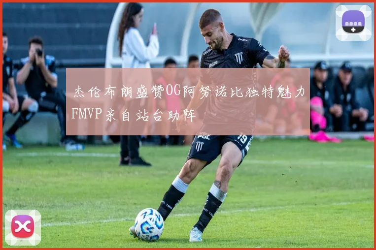 杰伦布朗盛赞OG阿努诺比独特魅力FMVP亲自站台助阵
