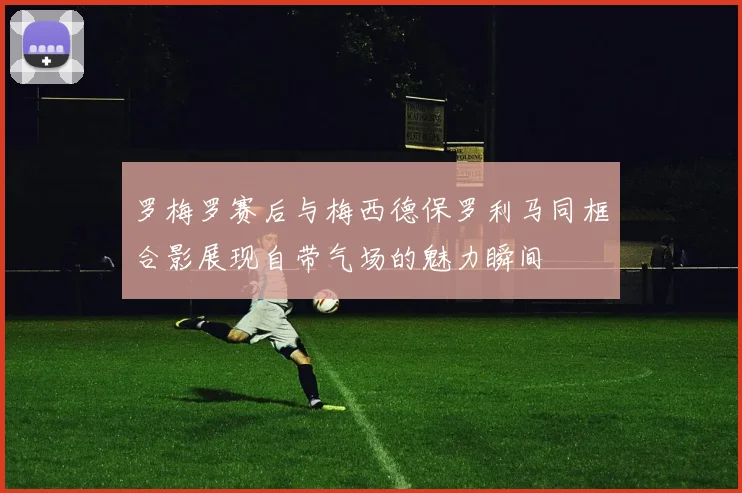 罗梅罗赛后与梅西德保罗利马同框合影展现自带气场的魅力瞬间