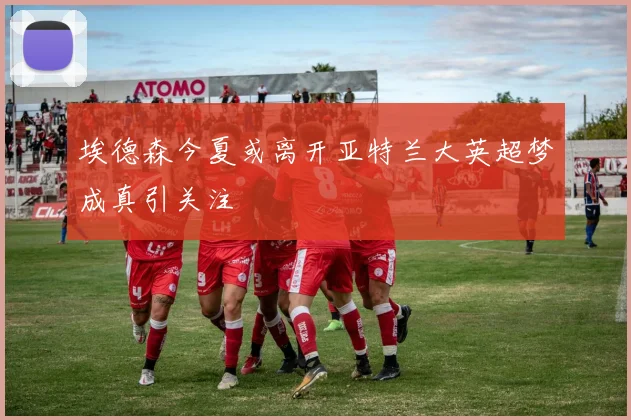埃德森今夏或离开亚特兰大英超梦成真引关注