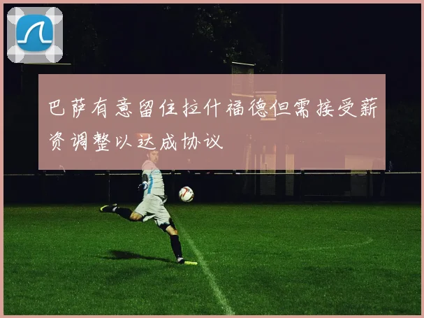 巴萨有意留住拉什福德但需接受薪资调整以达成协议