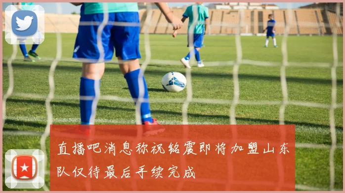 直播吧消息称祝铭震即将加盟山东队仅待最后手续完成