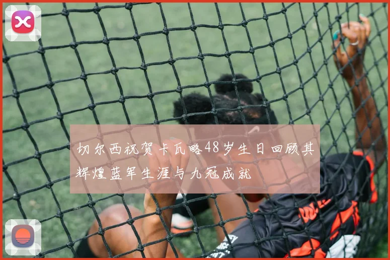 切尔西祝贺卡瓦略48岁生日回顾其辉煌蓝军生涯与九冠成就
