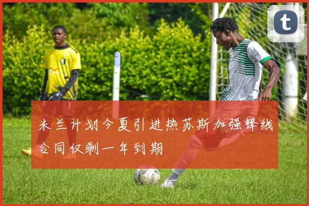 米兰计划今夏引进热苏斯加强锋线合同仅剩一年到期