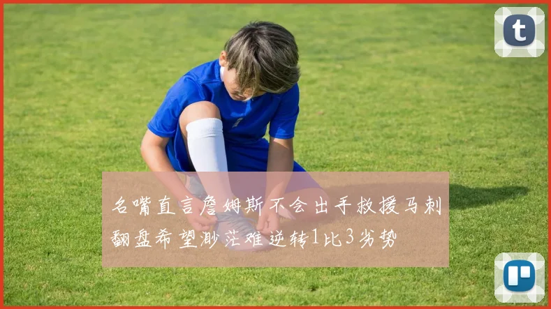 名嘴直言詹姆斯不会出手救援马刺翻盘希望渺茫难逆转1比3劣势