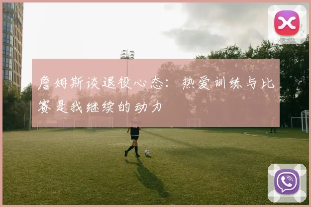 詹姆斯谈退役心态：热爱训练与比赛是我继续的动力