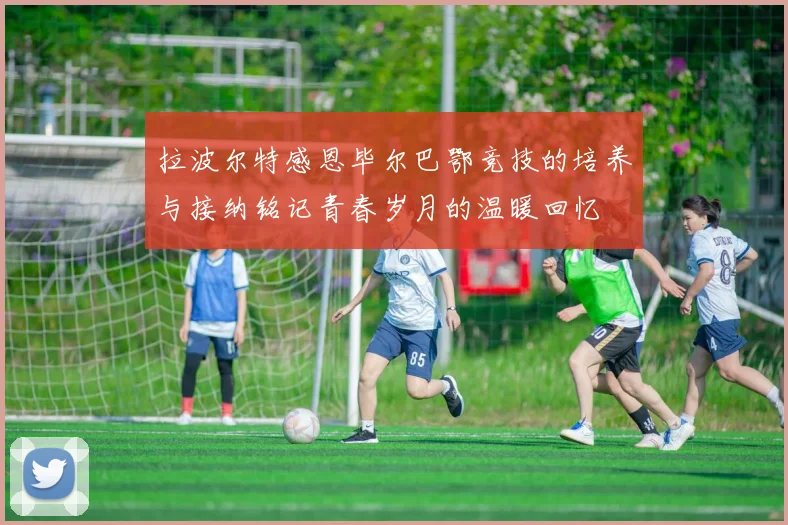 拉波尔特感恩毕尔巴鄂竞技的培养与接纳铭记青春岁月的温暖回忆