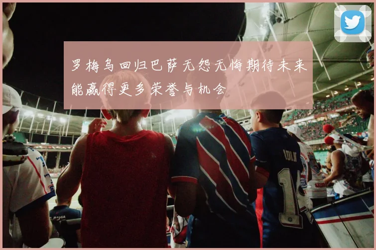 罗梅乌回归巴萨无怨无悔期待未来能赢得更多荣誉与机会