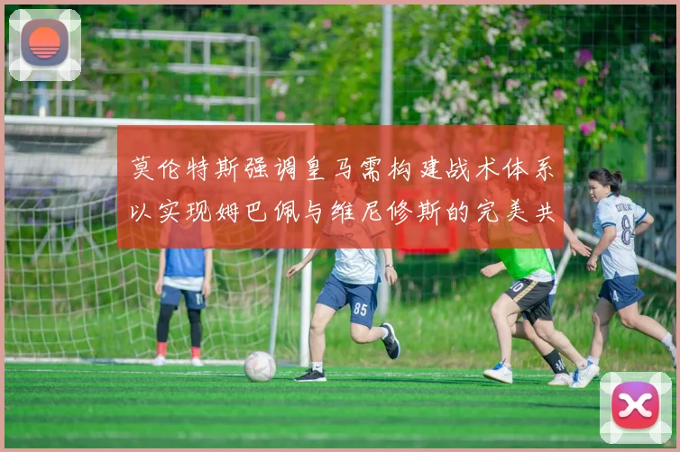 莫伦特斯强调皇马需构建战术体系以实现姆巴佩与维尼修斯的完美共存