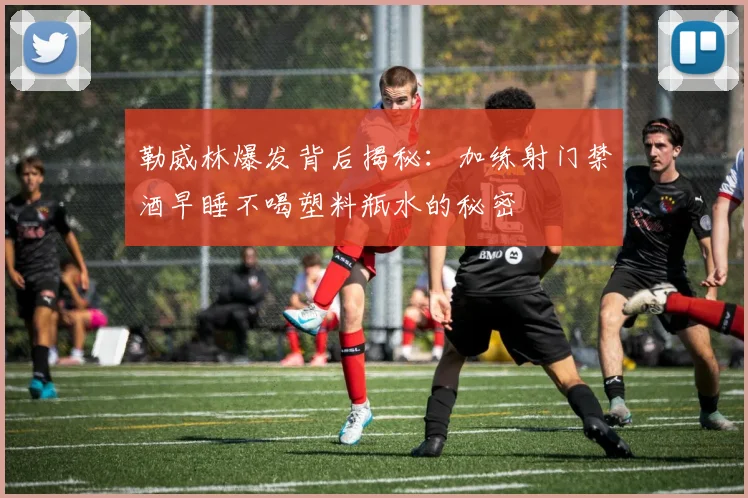 勒威林爆发背后揭秘：加练射门禁酒早睡不喝塑料瓶水的秘密