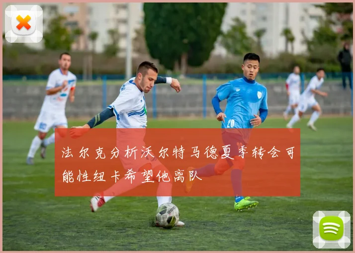 法尔克分析沃尔特马德夏季转会可能性纽卡希望他离队
