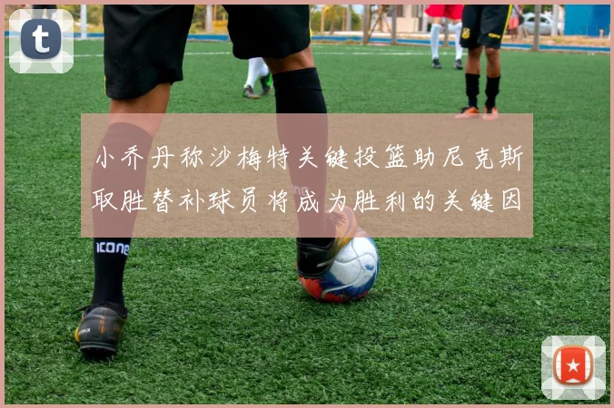 小乔丹称沙梅特关键投篮助尼克斯取胜替补球员将成为胜利的关键因素