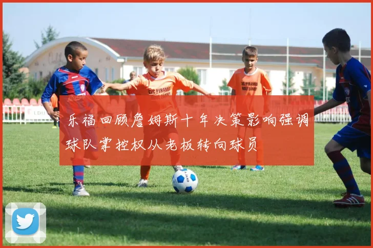 乐福回顾詹姆斯十年决策影响强调球队掌控权从老板转向球员