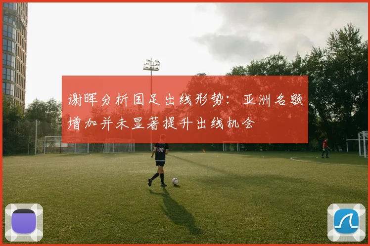 谢晖分析国足出线形势：亚洲名额增加并未显著提升出线机会