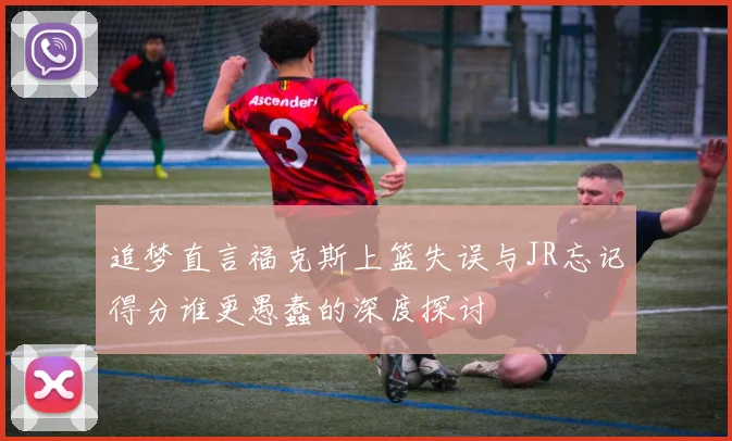 追梦直言福克斯上篮失误与JR忘记得分谁更愚蠢的深度探讨