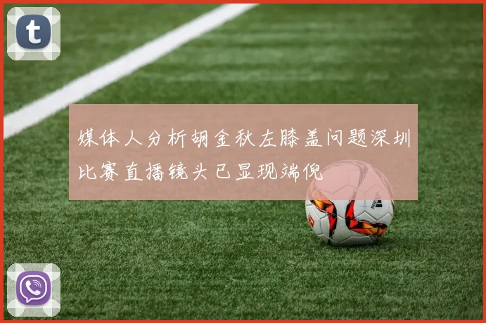 媒体人分析胡金秋左膝盖问题深圳比赛直播镜头已显现端倪