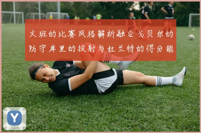 文班的比赛风格解析融合戈贝尔的防守库里的投射与杜兰特的得分能力